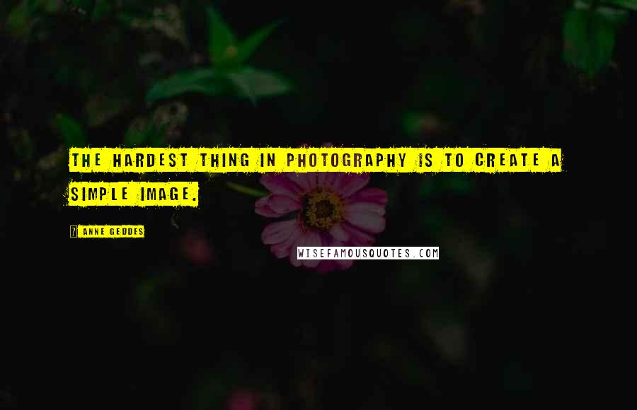 Anne Geddes Quotes: The hardest thing in photography is to create a simple image.