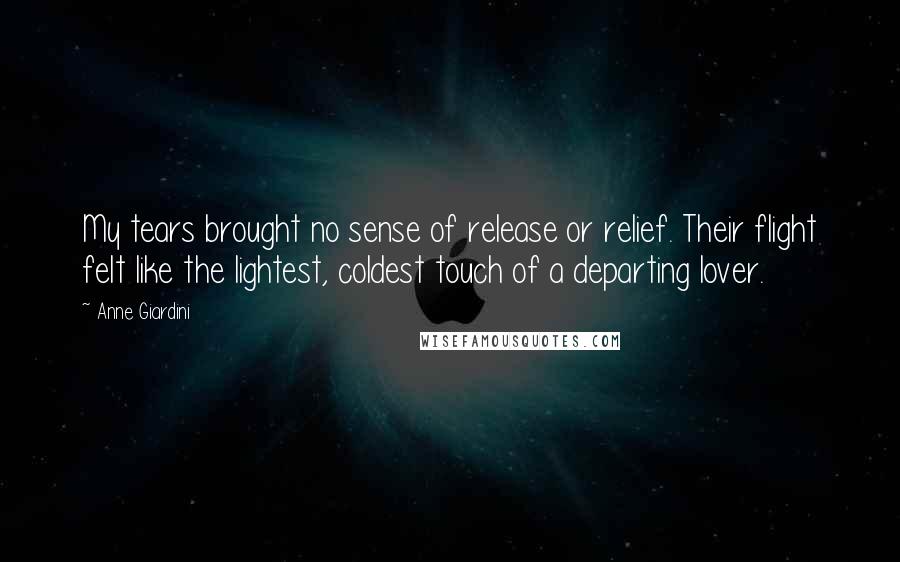 Anne Giardini Quotes: My tears brought no sense of release or relief. Their flight felt like the lightest, coldest touch of a departing lover.