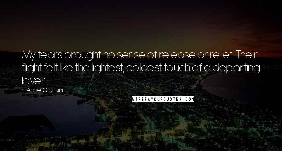 Anne Giardini Quotes: My tears brought no sense of release or relief. Their flight felt like the lightest, coldest touch of a departing lover.