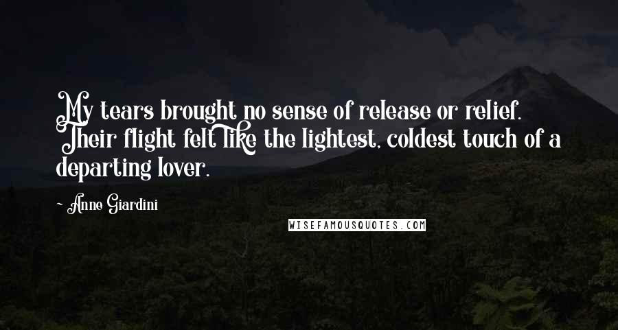Anne Giardini Quotes: My tears brought no sense of release or relief. Their flight felt like the lightest, coldest touch of a departing lover.