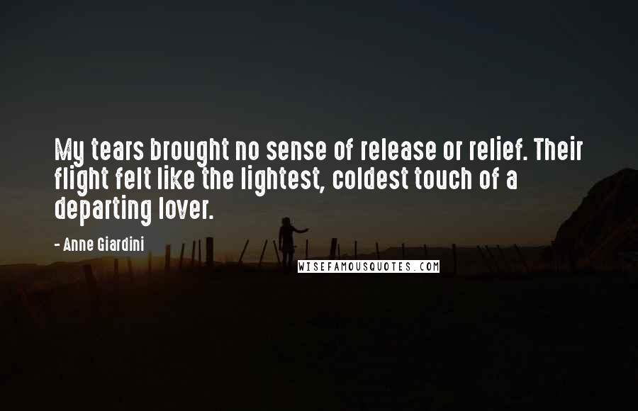 Anne Giardini Quotes: My tears brought no sense of release or relief. Their flight felt like the lightest, coldest touch of a departing lover.