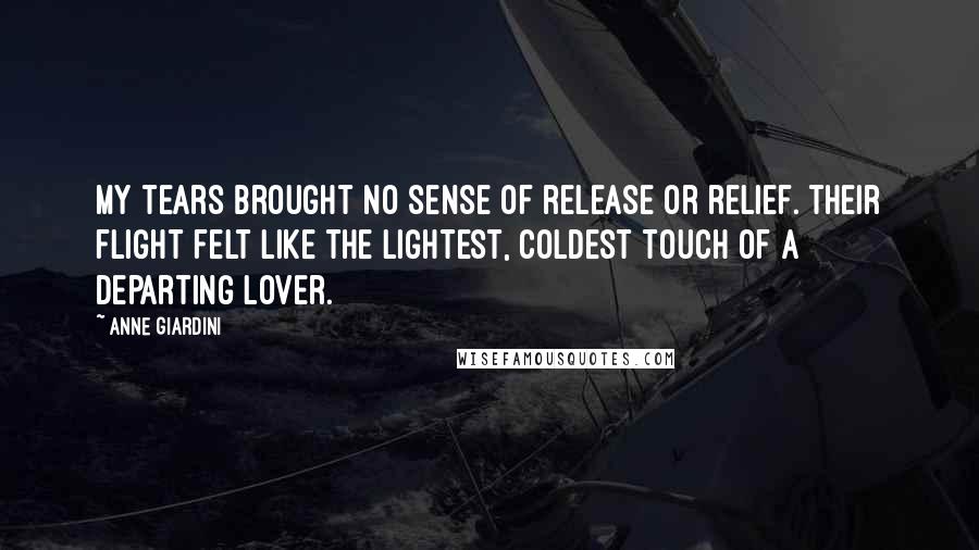 Anne Giardini Quotes: My tears brought no sense of release or relief. Their flight felt like the lightest, coldest touch of a departing lover.