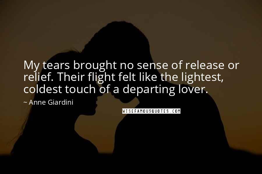 Anne Giardini Quotes: My tears brought no sense of release or relief. Their flight felt like the lightest, coldest touch of a departing lover.