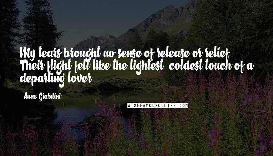 Anne Giardini Quotes: My tears brought no sense of release or relief. Their flight felt like the lightest, coldest touch of a departing lover.