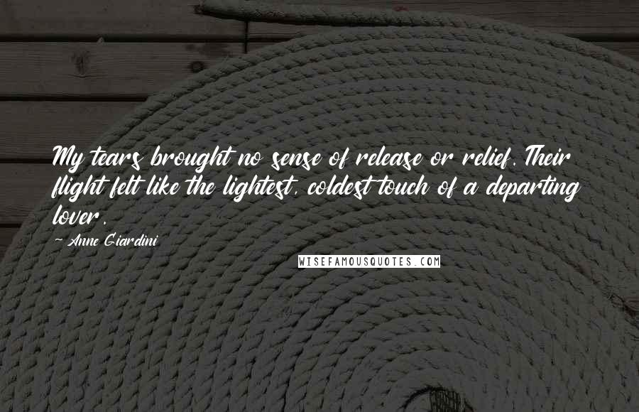 Anne Giardini Quotes: My tears brought no sense of release or relief. Their flight felt like the lightest, coldest touch of a departing lover.