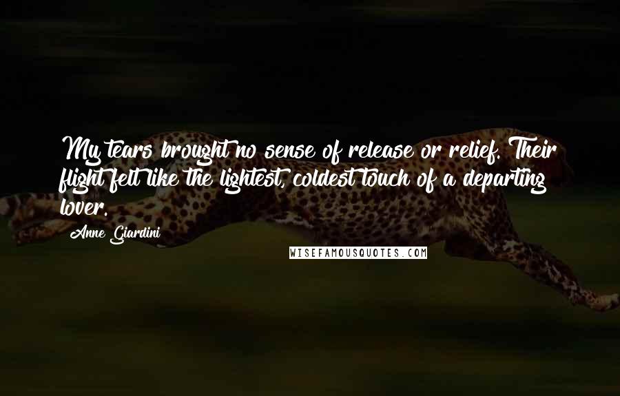 Anne Giardini Quotes: My tears brought no sense of release or relief. Their flight felt like the lightest, coldest touch of a departing lover.