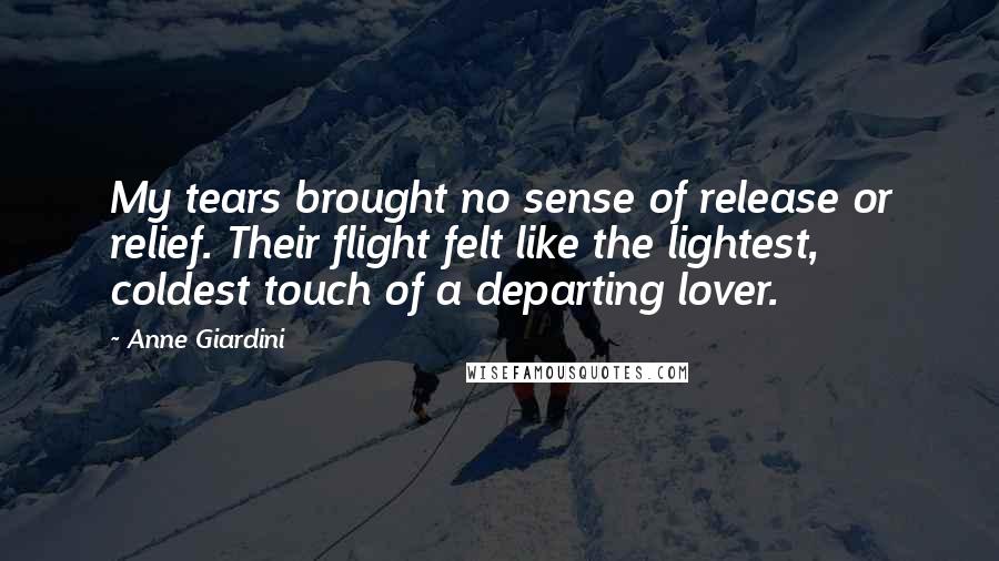 Anne Giardini Quotes: My tears brought no sense of release or relief. Their flight felt like the lightest, coldest touch of a departing lover.
