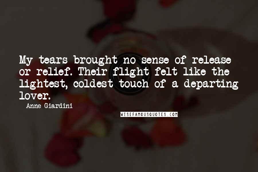 Anne Giardini Quotes: My tears brought no sense of release or relief. Their flight felt like the lightest, coldest touch of a departing lover.
