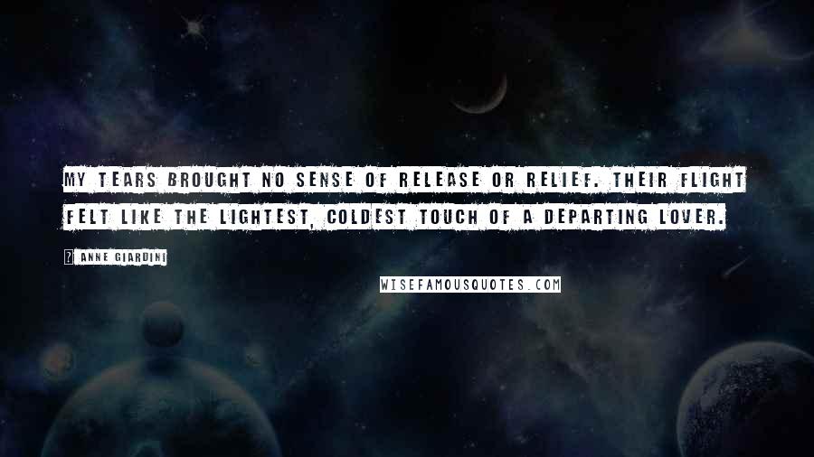 Anne Giardini Quotes: My tears brought no sense of release or relief. Their flight felt like the lightest, coldest touch of a departing lover.
