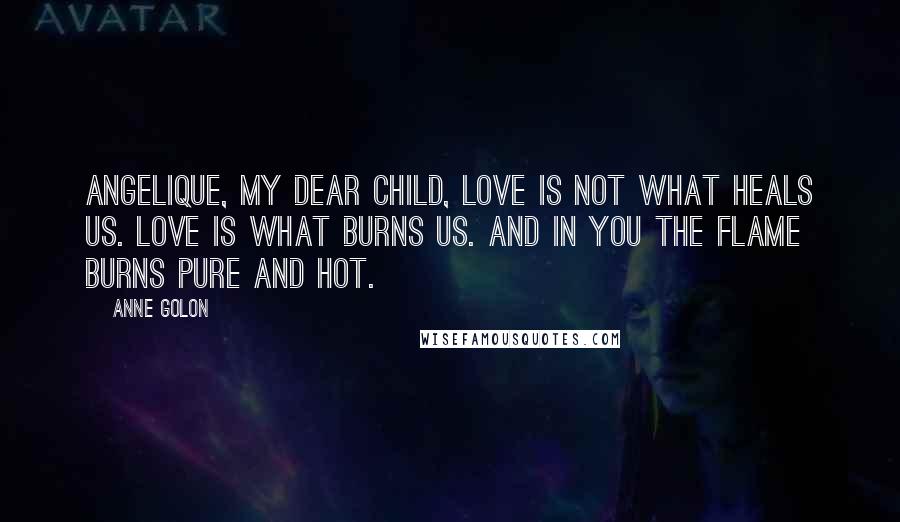 Anne Golon Quotes: Angelique, my dear child, love is not what heals us. Love is what burns us. And in you the flame burns pure and hot.