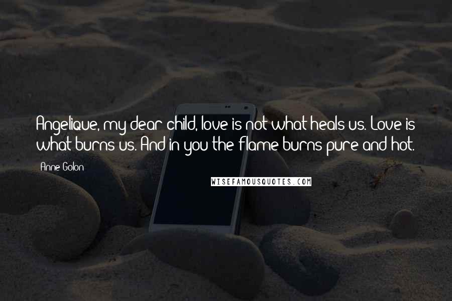 Anne Golon Quotes: Angelique, my dear child, love is not what heals us. Love is what burns us. And in you the flame burns pure and hot.