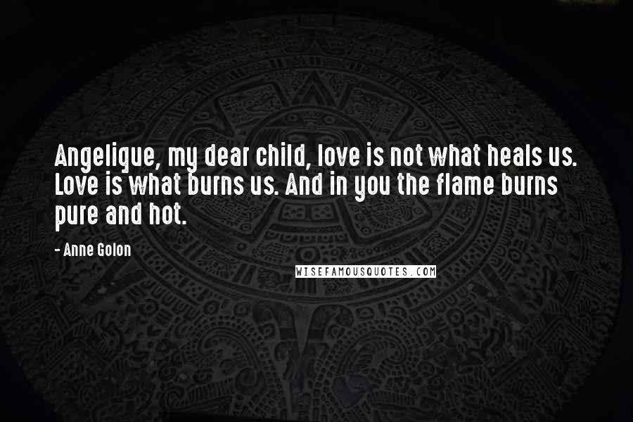 Anne Golon Quotes: Angelique, my dear child, love is not what heals us. Love is what burns us. And in you the flame burns pure and hot.