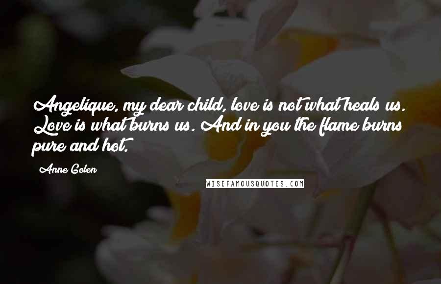 Anne Golon Quotes: Angelique, my dear child, love is not what heals us. Love is what burns us. And in you the flame burns pure and hot.