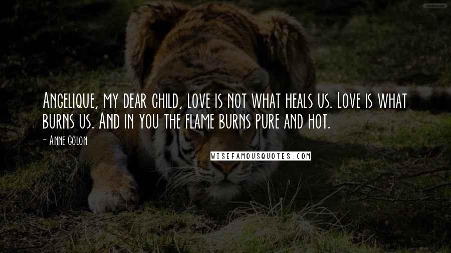 Anne Golon Quotes: Angelique, my dear child, love is not what heals us. Love is what burns us. And in you the flame burns pure and hot.