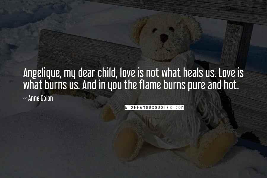 Anne Golon Quotes: Angelique, my dear child, love is not what heals us. Love is what burns us. And in you the flame burns pure and hot.