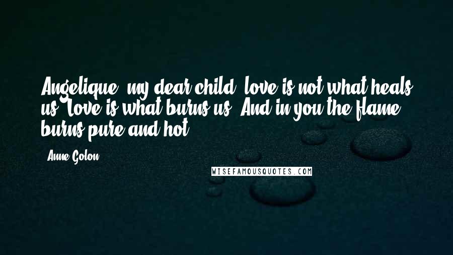 Anne Golon Quotes: Angelique, my dear child, love is not what heals us. Love is what burns us. And in you the flame burns pure and hot.