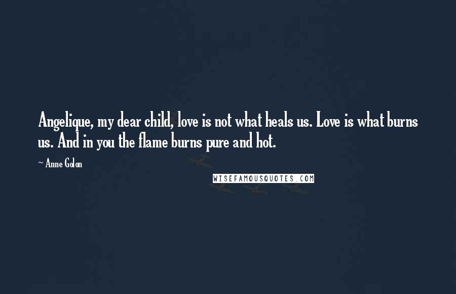 Anne Golon Quotes: Angelique, my dear child, love is not what heals us. Love is what burns us. And in you the flame burns pure and hot.