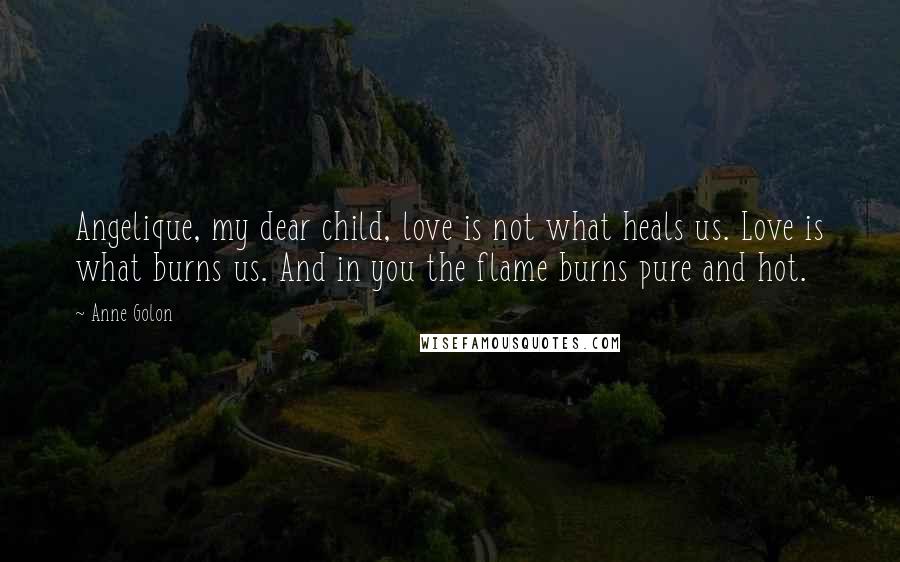 Anne Golon Quotes: Angelique, my dear child, love is not what heals us. Love is what burns us. And in you the flame burns pure and hot.