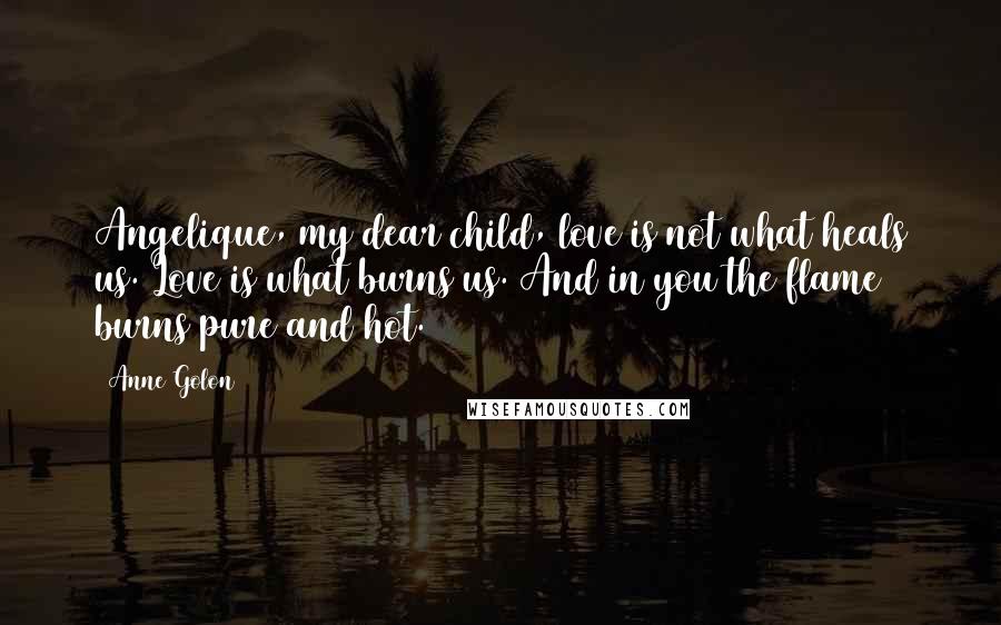 Anne Golon Quotes: Angelique, my dear child, love is not what heals us. Love is what burns us. And in you the flame burns pure and hot.