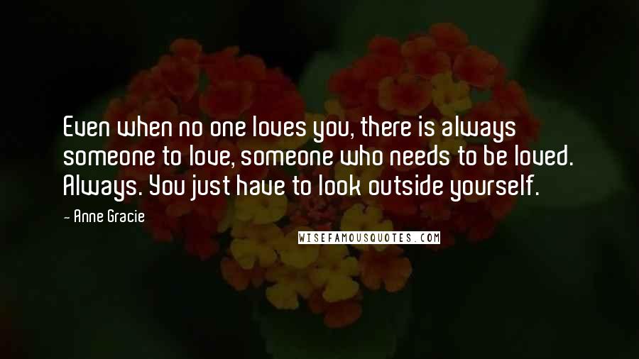 Anne Gracie Quotes: Even when no one loves you, there is always someone to love, someone who needs to be loved. Always. You just have to look outside yourself.