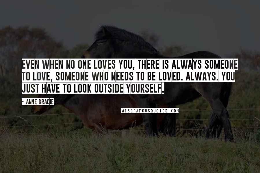 Anne Gracie Quotes: Even when no one loves you, there is always someone to love, someone who needs to be loved. Always. You just have to look outside yourself.