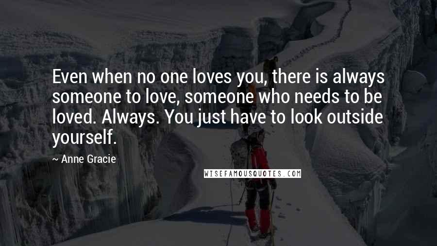 Anne Gracie Quotes: Even when no one loves you, there is always someone to love, someone who needs to be loved. Always. You just have to look outside yourself.