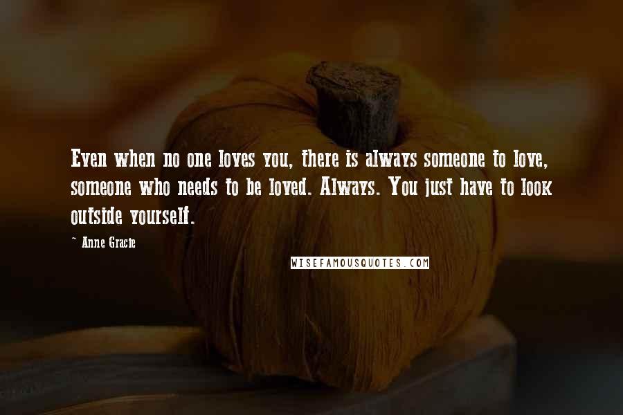 Anne Gracie Quotes: Even when no one loves you, there is always someone to love, someone who needs to be loved. Always. You just have to look outside yourself.