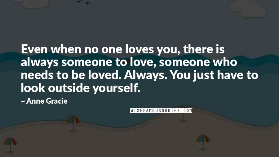 Anne Gracie Quotes: Even when no one loves you, there is always someone to love, someone who needs to be loved. Always. You just have to look outside yourself.