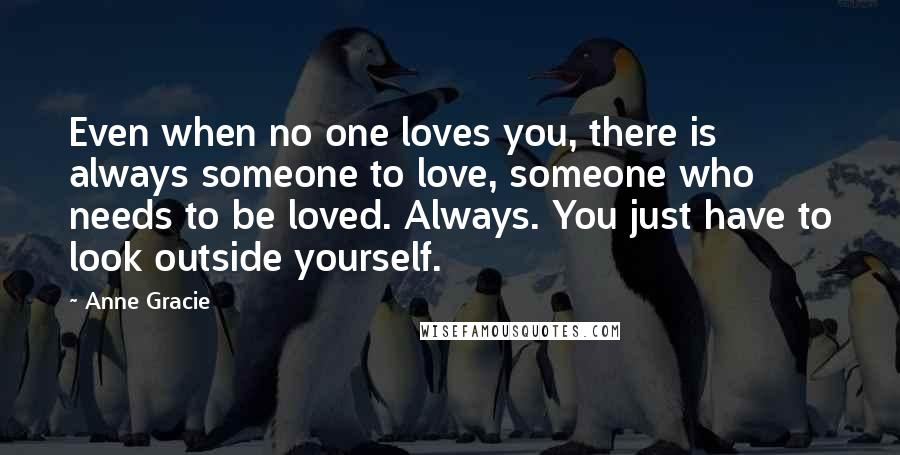 Anne Gracie Quotes: Even when no one loves you, there is always someone to love, someone who needs to be loved. Always. You just have to look outside yourself.