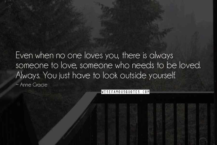 Anne Gracie Quotes: Even when no one loves you, there is always someone to love, someone who needs to be loved. Always. You just have to look outside yourself.