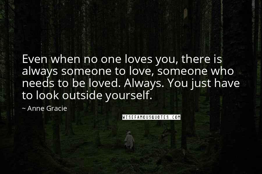 Anne Gracie Quotes: Even when no one loves you, there is always someone to love, someone who needs to be loved. Always. You just have to look outside yourself.