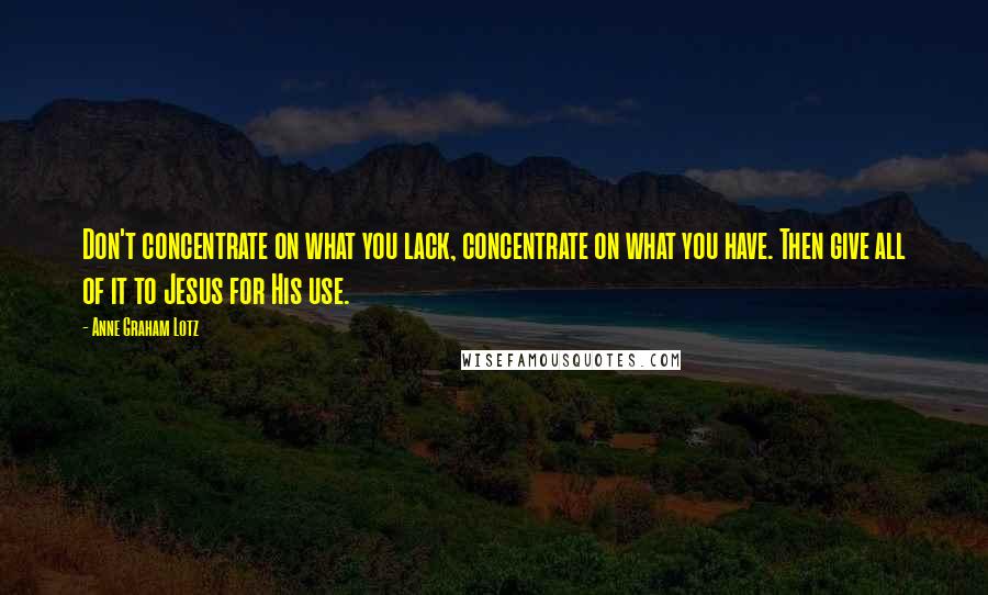 Anne Graham Lotz Quotes: Don't concentrate on what you lack, concentrate on what you have. Then give all of it to Jesus for His use.