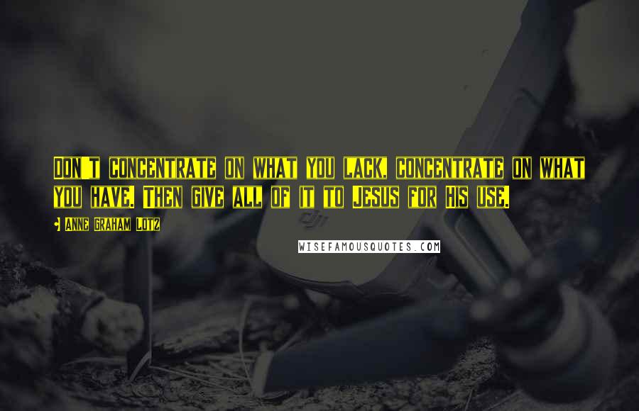 Anne Graham Lotz Quotes: Don't concentrate on what you lack, concentrate on what you have. Then give all of it to Jesus for His use.