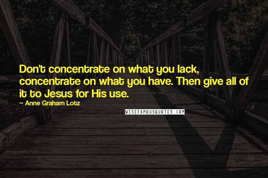 Anne Graham Lotz Quotes: Don't concentrate on what you lack, concentrate on what you have. Then give all of it to Jesus for His use.