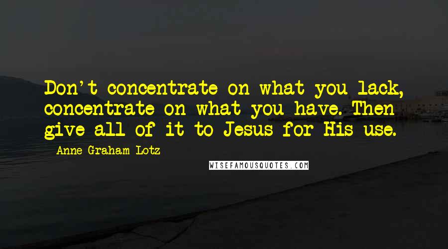 Anne Graham Lotz Quotes: Don't concentrate on what you lack, concentrate on what you have. Then give all of it to Jesus for His use.