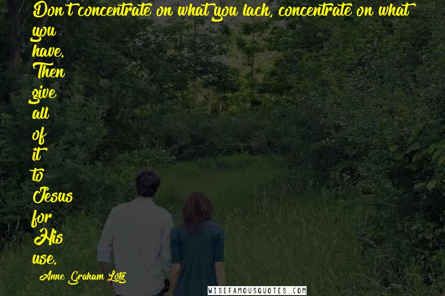 Anne Graham Lotz Quotes: Don't concentrate on what you lack, concentrate on what you have. Then give all of it to Jesus for His use.