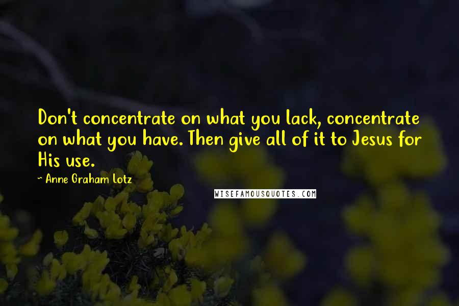 Anne Graham Lotz Quotes: Don't concentrate on what you lack, concentrate on what you have. Then give all of it to Jesus for His use.
