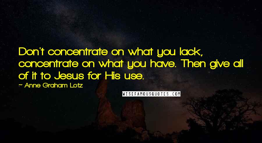 Anne Graham Lotz Quotes: Don't concentrate on what you lack, concentrate on what you have. Then give all of it to Jesus for His use.