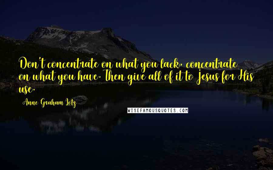 Anne Graham Lotz Quotes: Don't concentrate on what you lack, concentrate on what you have. Then give all of it to Jesus for His use.