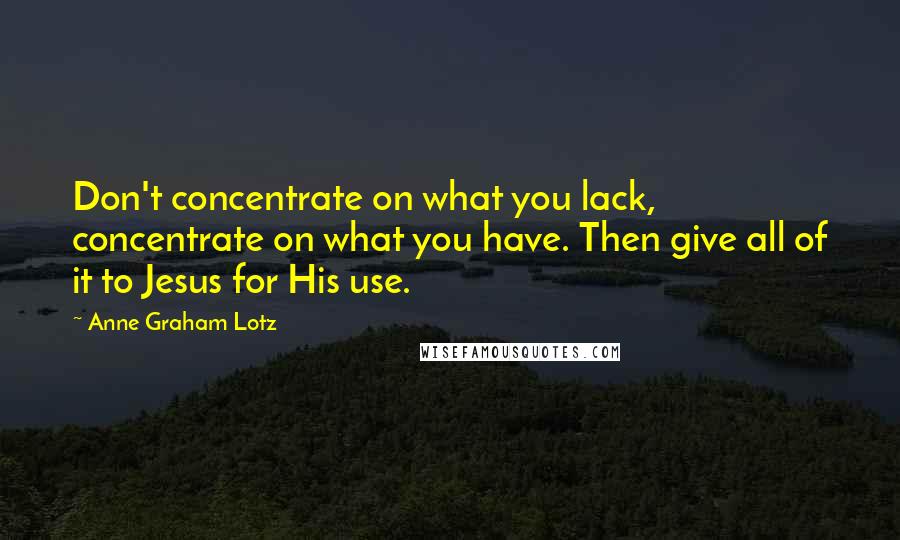 Anne Graham Lotz Quotes: Don't concentrate on what you lack, concentrate on what you have. Then give all of it to Jesus for His use.