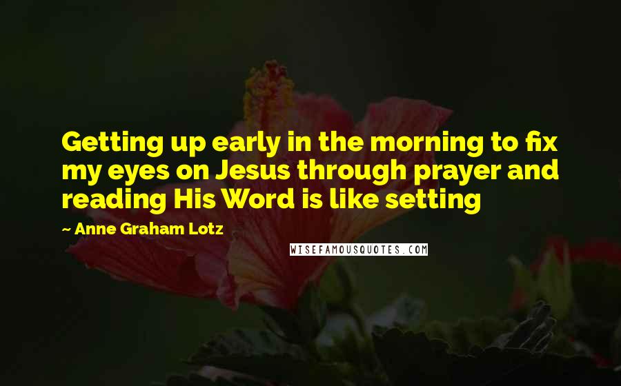 Anne Graham Lotz Quotes: Getting up early in the morning to fix my eyes on Jesus through prayer and reading His Word is like setting