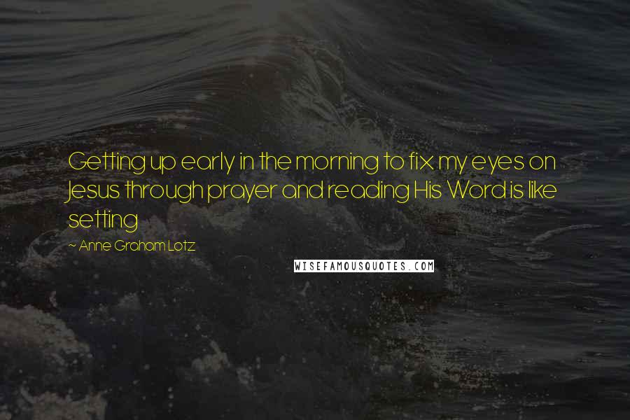 Anne Graham Lotz Quotes: Getting up early in the morning to fix my eyes on Jesus through prayer and reading His Word is like setting