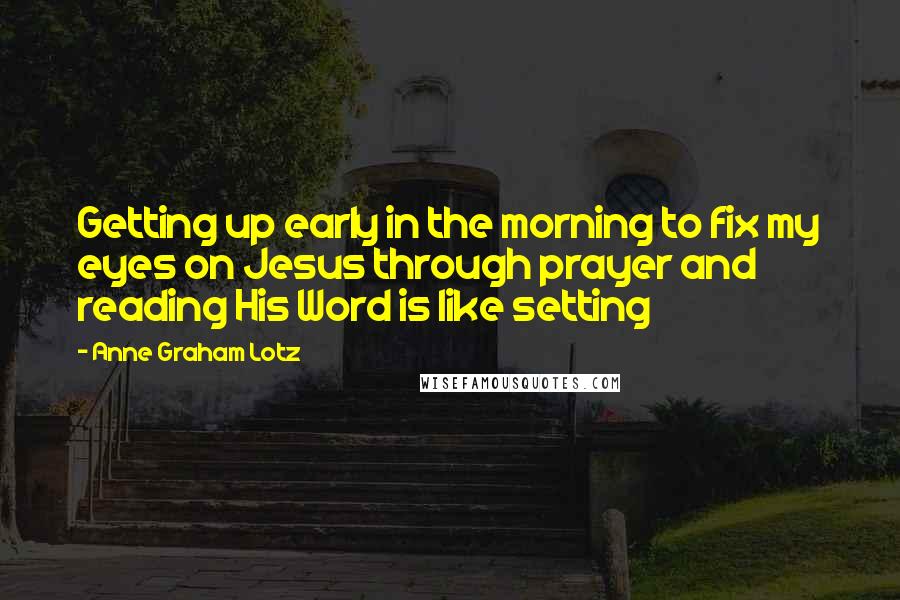 Anne Graham Lotz Quotes: Getting up early in the morning to fix my eyes on Jesus through prayer and reading His Word is like setting