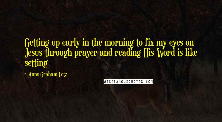 Anne Graham Lotz Quotes: Getting up early in the morning to fix my eyes on Jesus through prayer and reading His Word is like setting