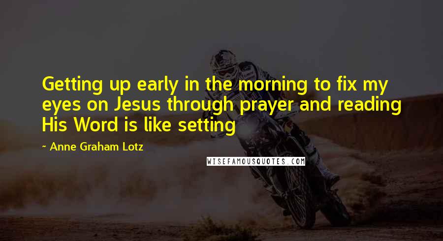 Anne Graham Lotz Quotes: Getting up early in the morning to fix my eyes on Jesus through prayer and reading His Word is like setting