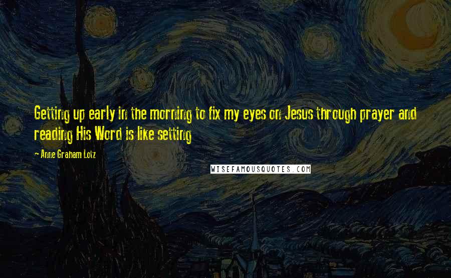 Anne Graham Lotz Quotes: Getting up early in the morning to fix my eyes on Jesus through prayer and reading His Word is like setting