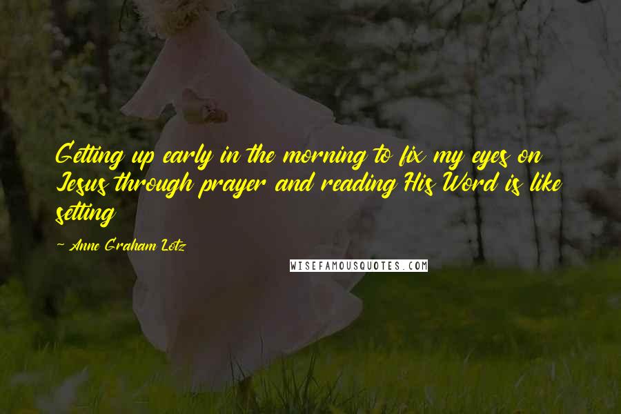 Anne Graham Lotz Quotes: Getting up early in the morning to fix my eyes on Jesus through prayer and reading His Word is like setting