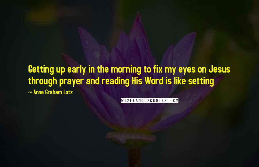 Anne Graham Lotz Quotes: Getting up early in the morning to fix my eyes on Jesus through prayer and reading His Word is like setting