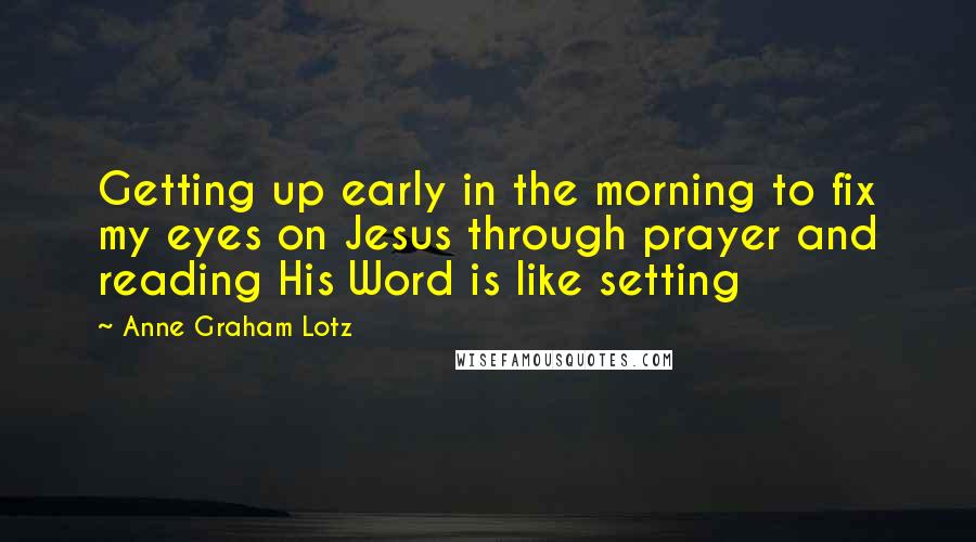 Anne Graham Lotz Quotes: Getting up early in the morning to fix my eyes on Jesus through prayer and reading His Word is like setting