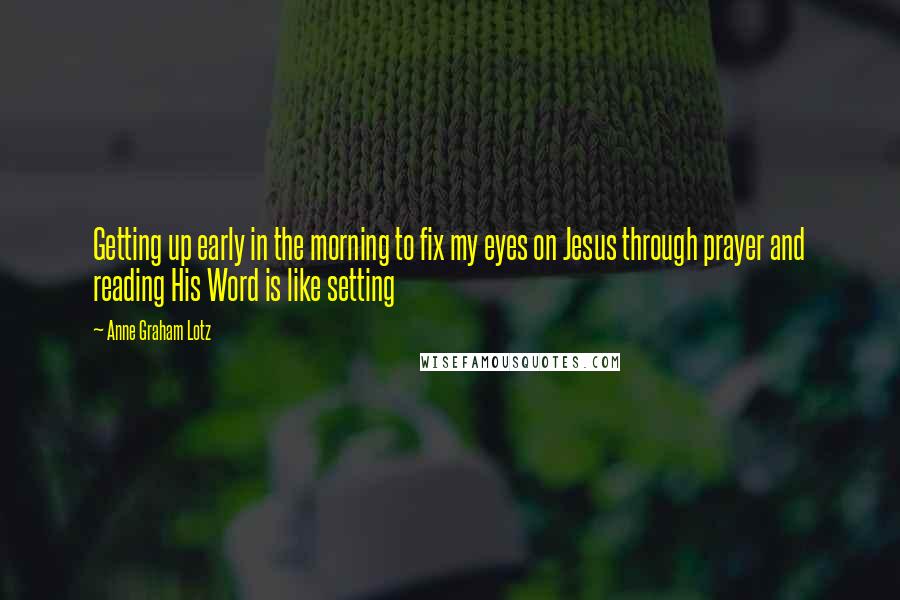 Anne Graham Lotz Quotes: Getting up early in the morning to fix my eyes on Jesus through prayer and reading His Word is like setting